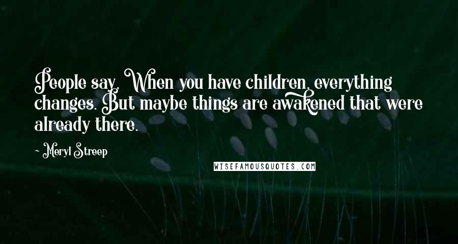Meryl Streep Quotes: People say, When you have children, everything changes. But maybe things are awakened that were already there.