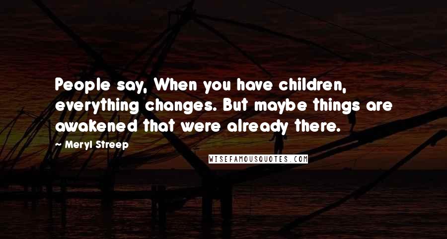 Meryl Streep Quotes: People say, When you have children, everything changes. But maybe things are awakened that were already there.