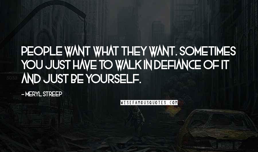 Meryl Streep Quotes: People want what they want. Sometimes you just have to walk in defiance of it and just be yourself.