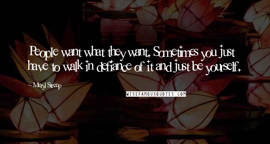 Meryl Streep Quotes: People want what they want. Sometimes you just have to walk in defiance of it and just be yourself.