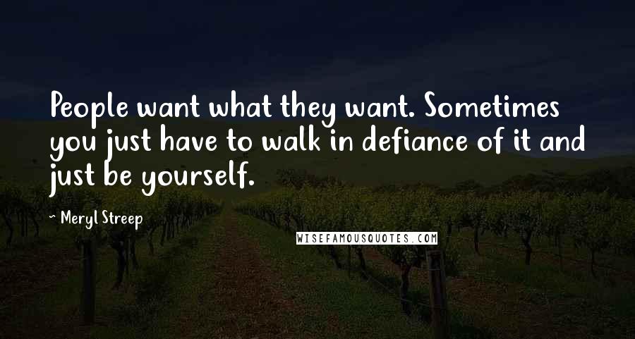 Meryl Streep Quotes: People want what they want. Sometimes you just have to walk in defiance of it and just be yourself.