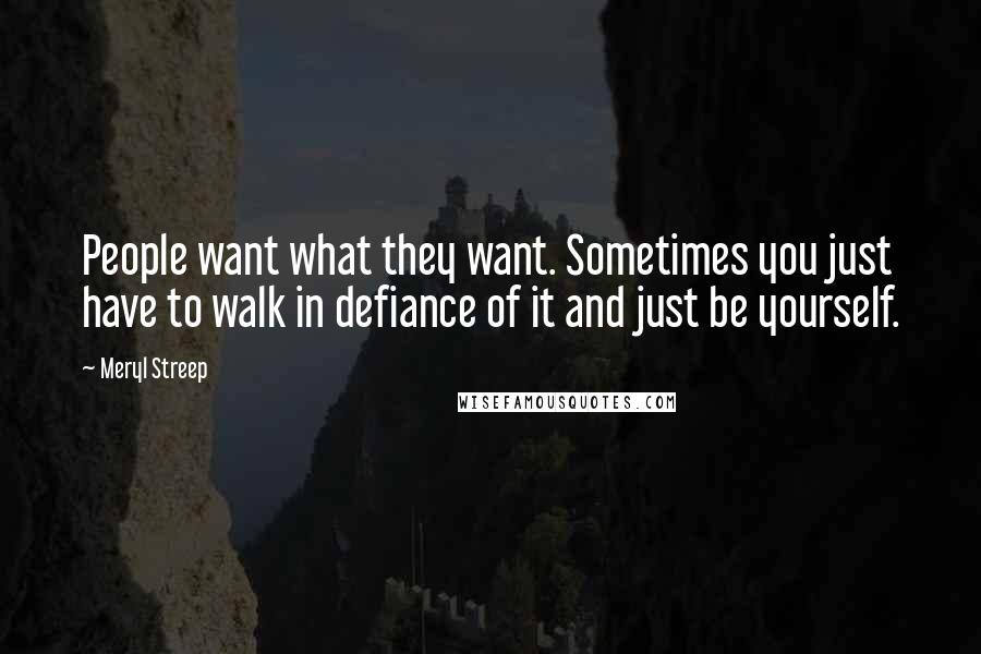 Meryl Streep Quotes: People want what they want. Sometimes you just have to walk in defiance of it and just be yourself.