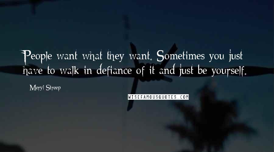 Meryl Streep Quotes: People want what they want. Sometimes you just have to walk in defiance of it and just be yourself.