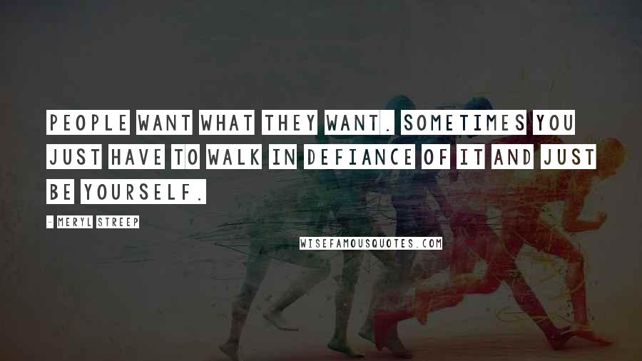 Meryl Streep Quotes: People want what they want. Sometimes you just have to walk in defiance of it and just be yourself.