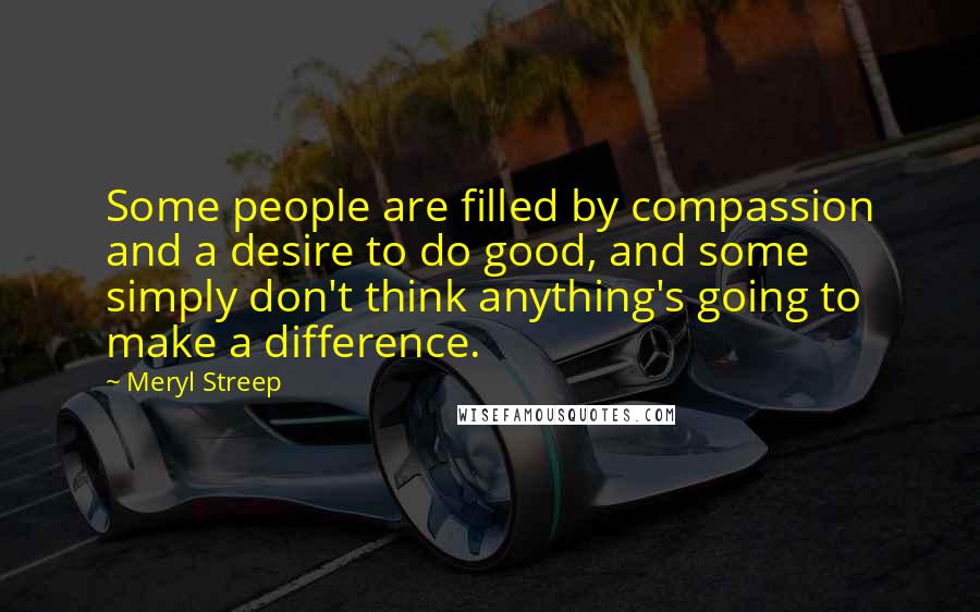 Meryl Streep Quotes: Some people are filled by compassion and a desire to do good, and some simply don't think anything's going to make a difference.