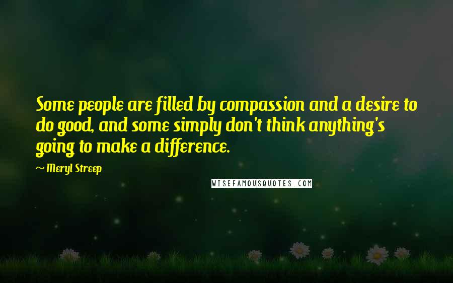 Meryl Streep Quotes: Some people are filled by compassion and a desire to do good, and some simply don't think anything's going to make a difference.