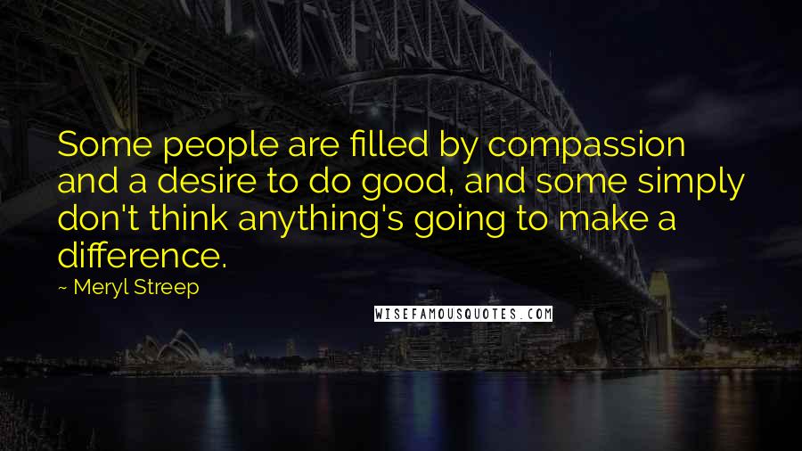 Meryl Streep Quotes: Some people are filled by compassion and a desire to do good, and some simply don't think anything's going to make a difference.
