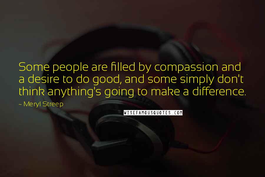 Meryl Streep Quotes: Some people are filled by compassion and a desire to do good, and some simply don't think anything's going to make a difference.