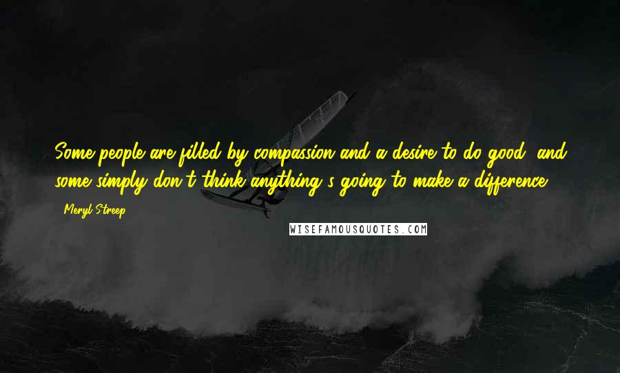 Meryl Streep Quotes: Some people are filled by compassion and a desire to do good, and some simply don't think anything's going to make a difference.