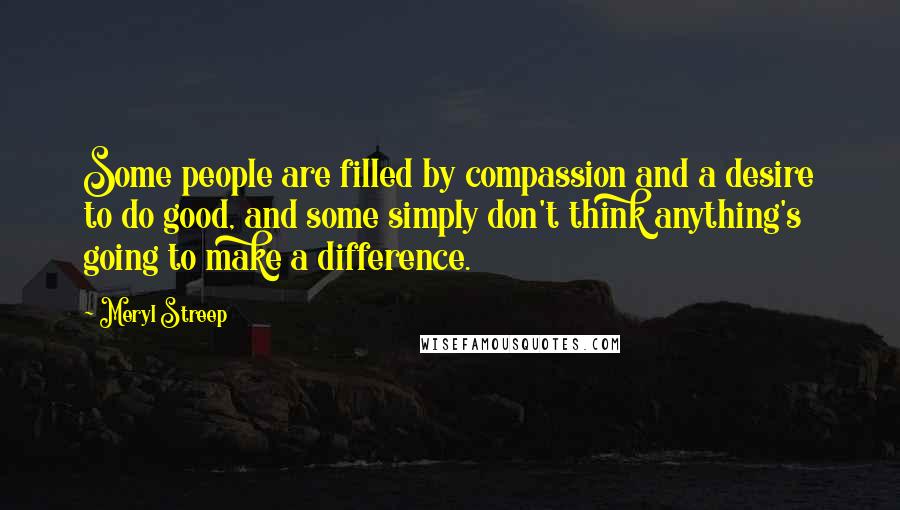 Meryl Streep Quotes: Some people are filled by compassion and a desire to do good, and some simply don't think anything's going to make a difference.