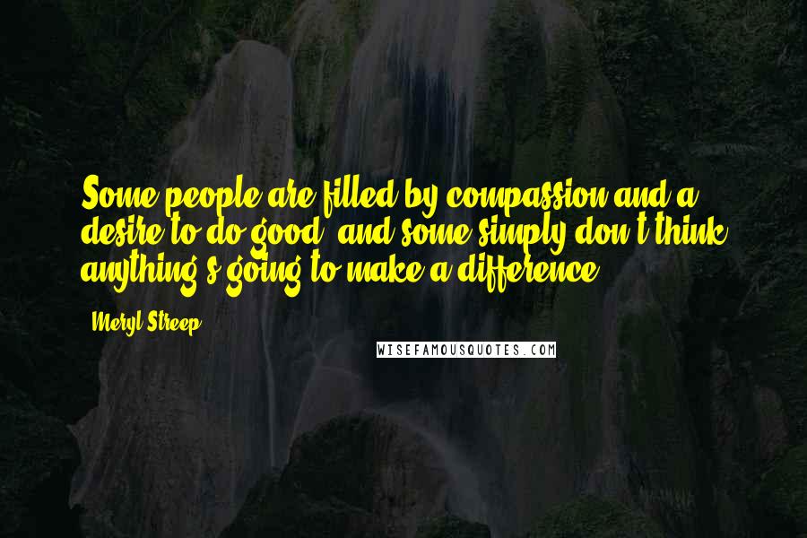 Meryl Streep Quotes: Some people are filled by compassion and a desire to do good, and some simply don't think anything's going to make a difference.