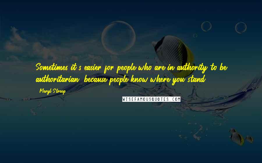 Meryl Streep Quotes: Sometimes it's easier for people who are in authority to be authoritarian, because people know where you stand.