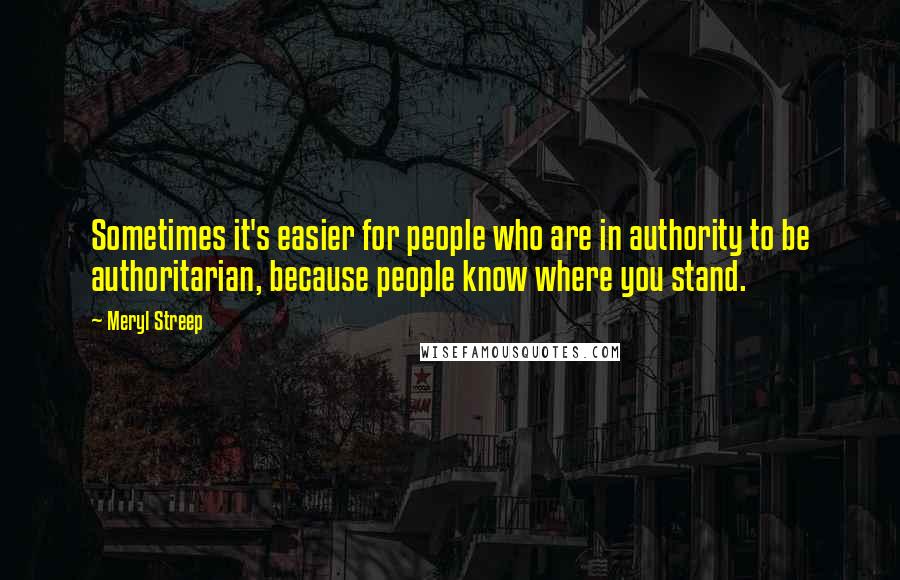 Meryl Streep Quotes: Sometimes it's easier for people who are in authority to be authoritarian, because people know where you stand.