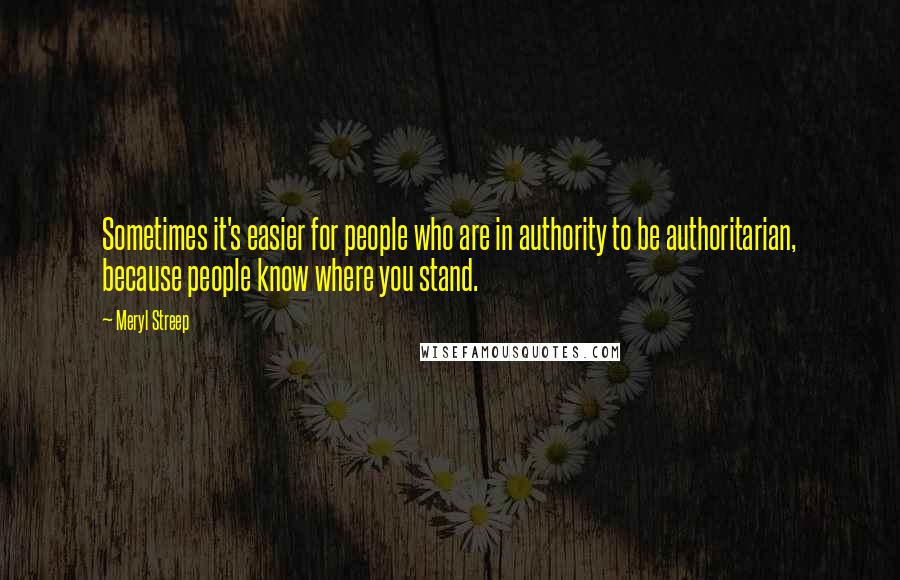 Meryl Streep Quotes: Sometimes it's easier for people who are in authority to be authoritarian, because people know where you stand.