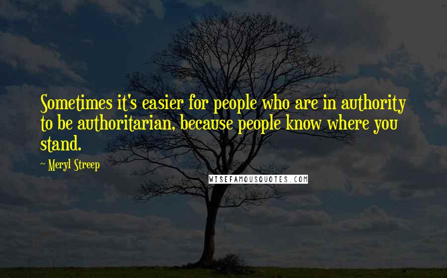 Meryl Streep Quotes: Sometimes it's easier for people who are in authority to be authoritarian, because people know where you stand.