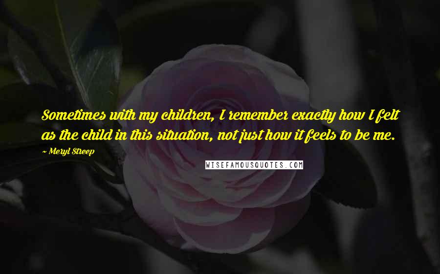 Meryl Streep Quotes: Sometimes with my children, I remember exactly how I felt as the child in this situation, not just how it feels to be me.