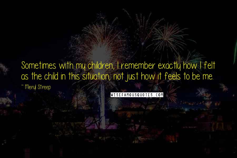 Meryl Streep Quotes: Sometimes with my children, I remember exactly how I felt as the child in this situation, not just how it feels to be me.