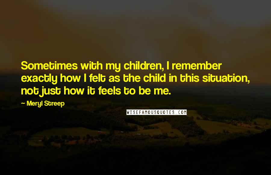 Meryl Streep Quotes: Sometimes with my children, I remember exactly how I felt as the child in this situation, not just how it feels to be me.
