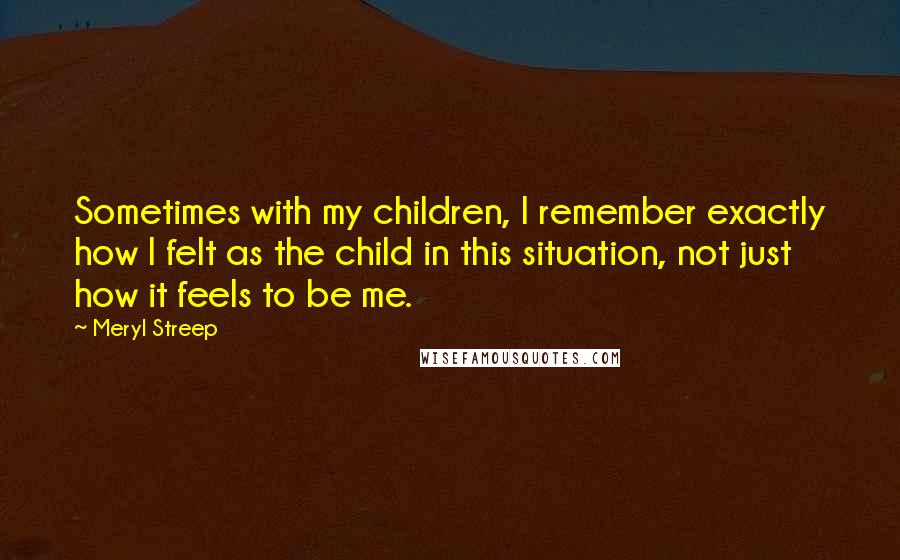 Meryl Streep Quotes: Sometimes with my children, I remember exactly how I felt as the child in this situation, not just how it feels to be me.