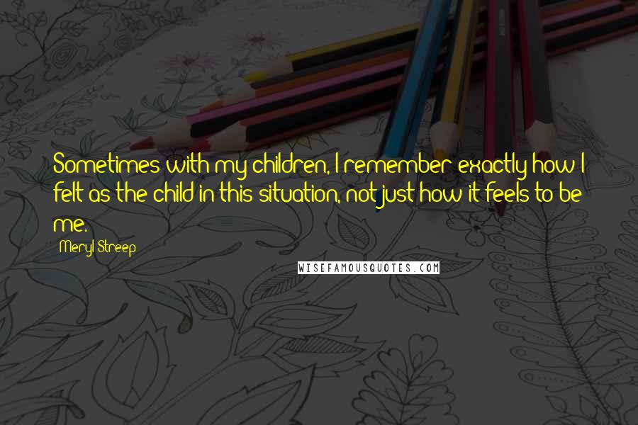 Meryl Streep Quotes: Sometimes with my children, I remember exactly how I felt as the child in this situation, not just how it feels to be me.