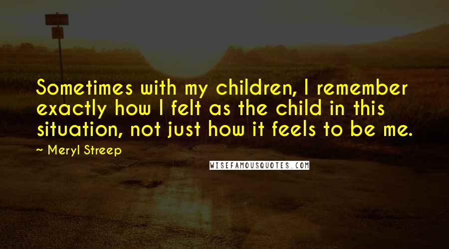 Meryl Streep Quotes: Sometimes with my children, I remember exactly how I felt as the child in this situation, not just how it feels to be me.