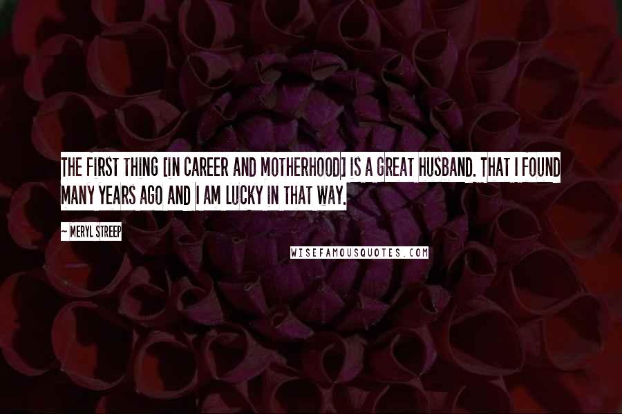 Meryl Streep Quotes: The first thing [in career and motherhood] is a great husband. That I found many years ago and I am lucky in that way.
