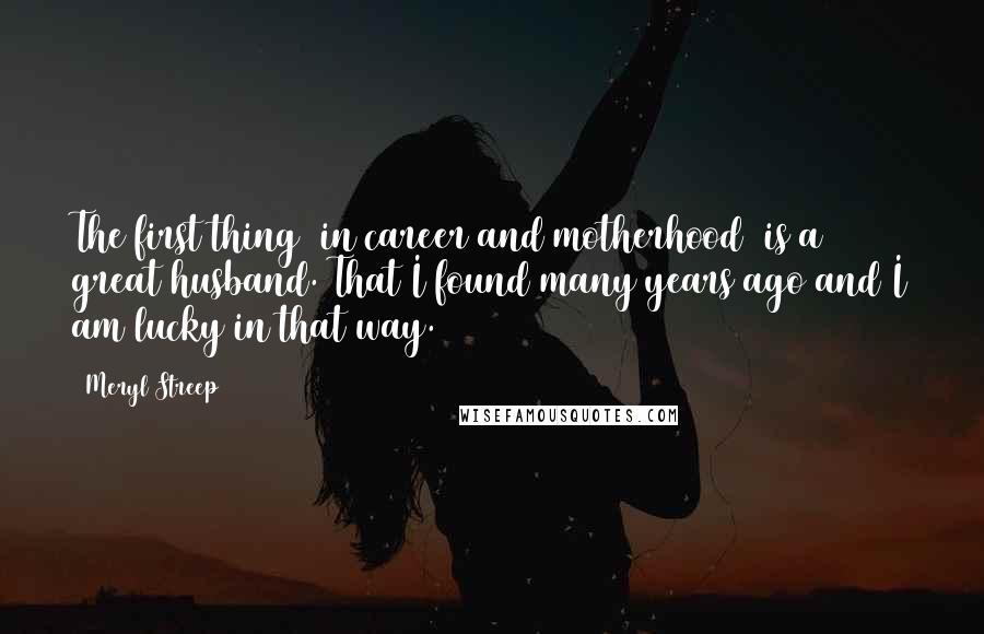 Meryl Streep Quotes: The first thing [in career and motherhood] is a great husband. That I found many years ago and I am lucky in that way.