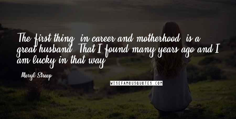 Meryl Streep Quotes: The first thing [in career and motherhood] is a great husband. That I found many years ago and I am lucky in that way.