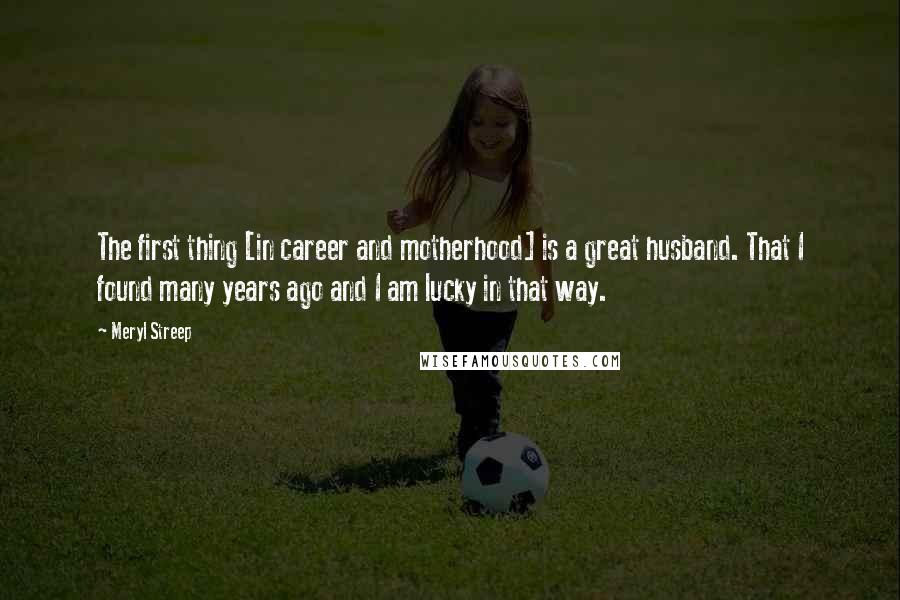 Meryl Streep Quotes: The first thing [in career and motherhood] is a great husband. That I found many years ago and I am lucky in that way.