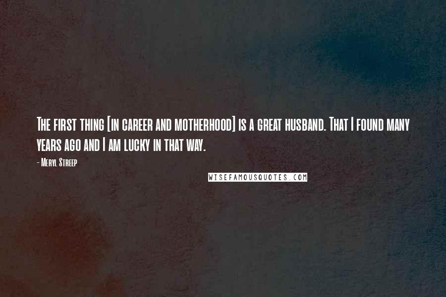 Meryl Streep Quotes: The first thing [in career and motherhood] is a great husband. That I found many years ago and I am lucky in that way.