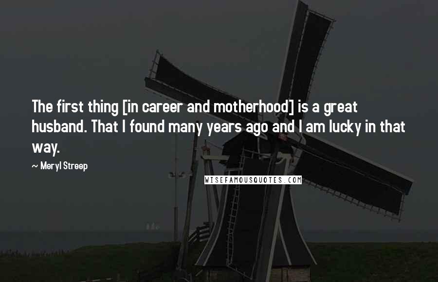 Meryl Streep Quotes: The first thing [in career and motherhood] is a great husband. That I found many years ago and I am lucky in that way.