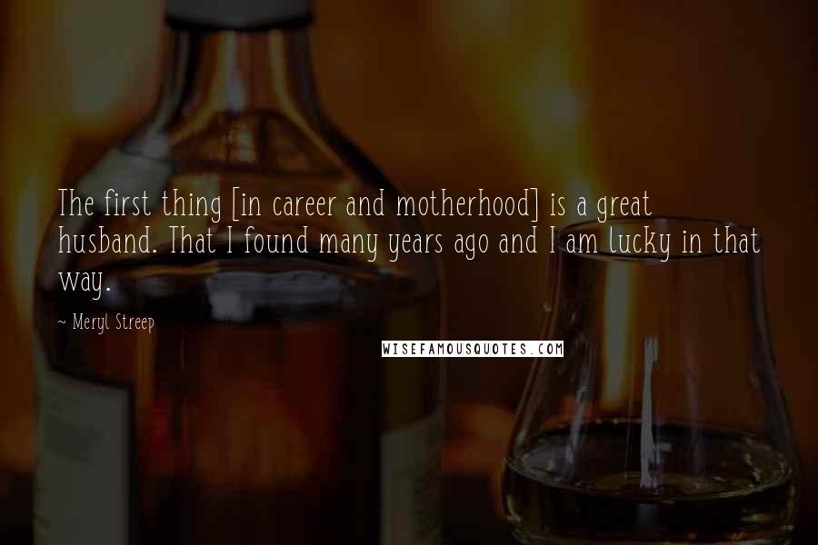 Meryl Streep Quotes: The first thing [in career and motherhood] is a great husband. That I found many years ago and I am lucky in that way.