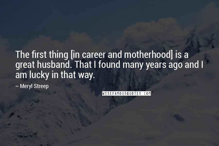 Meryl Streep Quotes: The first thing [in career and motherhood] is a great husband. That I found many years ago and I am lucky in that way.