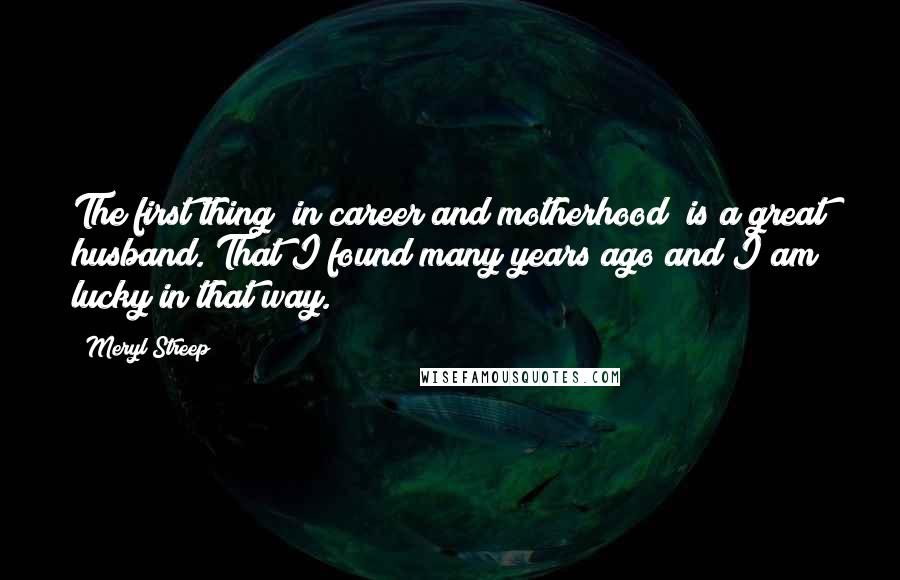 Meryl Streep Quotes: The first thing [in career and motherhood] is a great husband. That I found many years ago and I am lucky in that way.