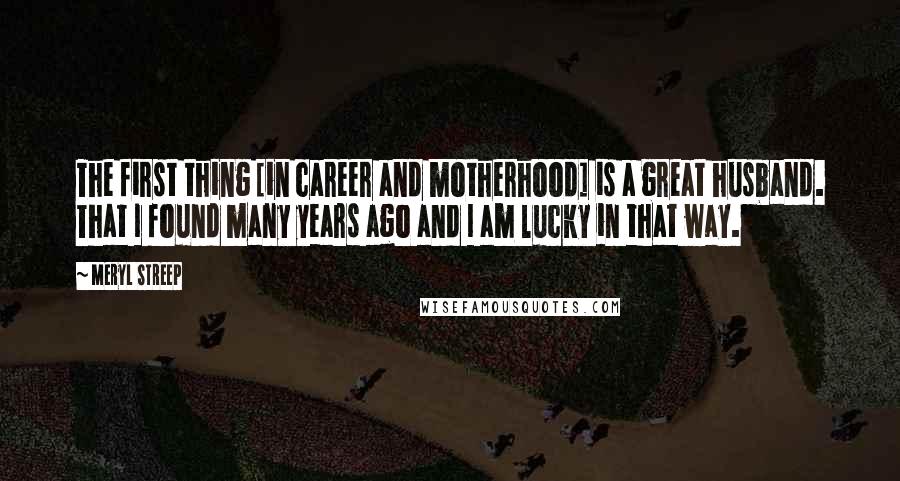 Meryl Streep Quotes: The first thing [in career and motherhood] is a great husband. That I found many years ago and I am lucky in that way.
