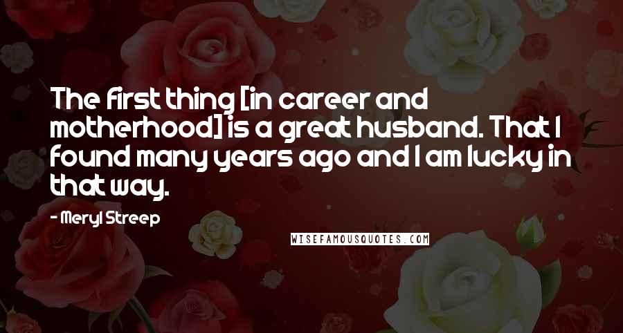 Meryl Streep Quotes: The first thing [in career and motherhood] is a great husband. That I found many years ago and I am lucky in that way.