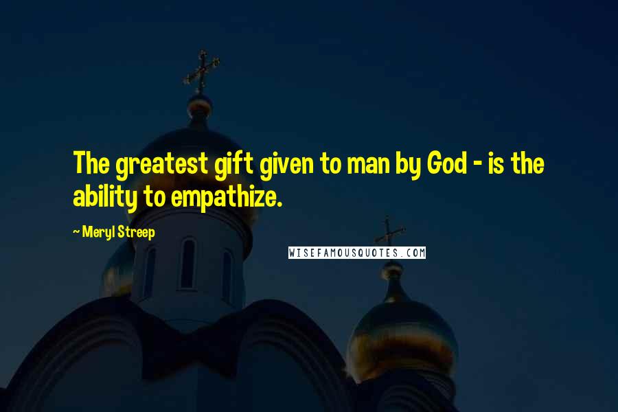 Meryl Streep Quotes: The greatest gift given to man by God - is the ability to empathize.