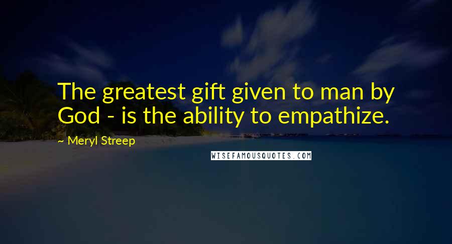 Meryl Streep Quotes: The greatest gift given to man by God - is the ability to empathize.