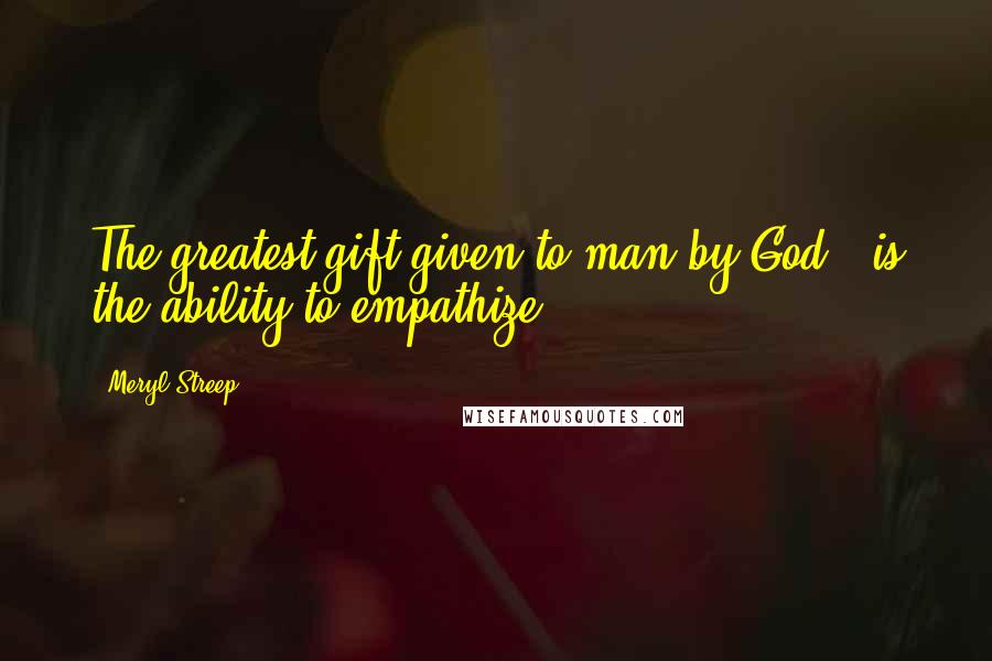 Meryl Streep Quotes: The greatest gift given to man by God - is the ability to empathize.