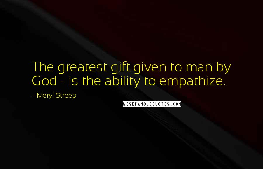 Meryl Streep Quotes: The greatest gift given to man by God - is the ability to empathize.