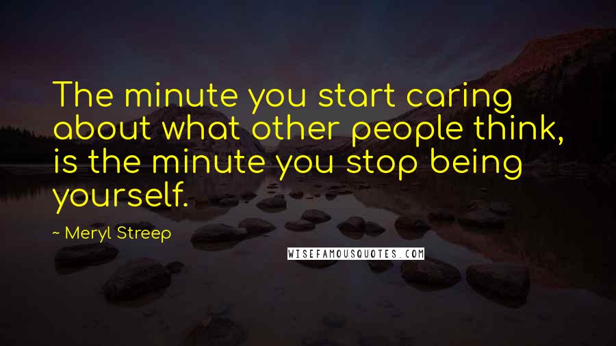 Meryl Streep Quotes: The minute you start caring about what other people think, is the minute you stop being yourself.