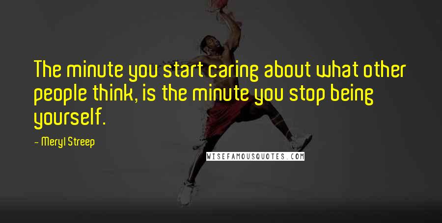 Meryl Streep Quotes: The minute you start caring about what other people think, is the minute you stop being yourself.