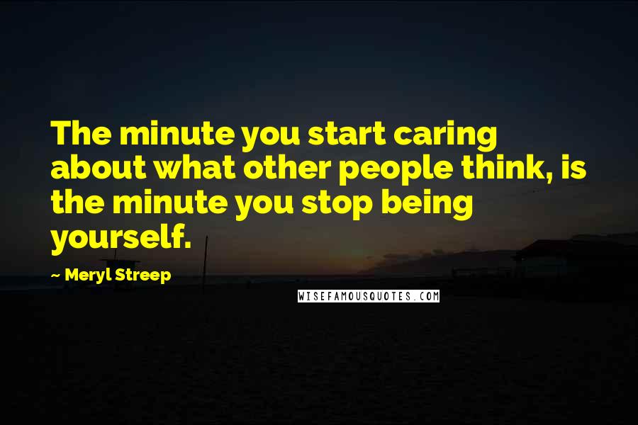 Meryl Streep Quotes: The minute you start caring about what other people think, is the minute you stop being yourself.