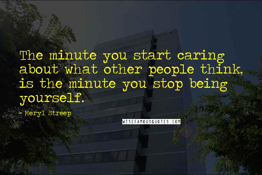 Meryl Streep Quotes: The minute you start caring about what other people think, is the minute you stop being yourself.