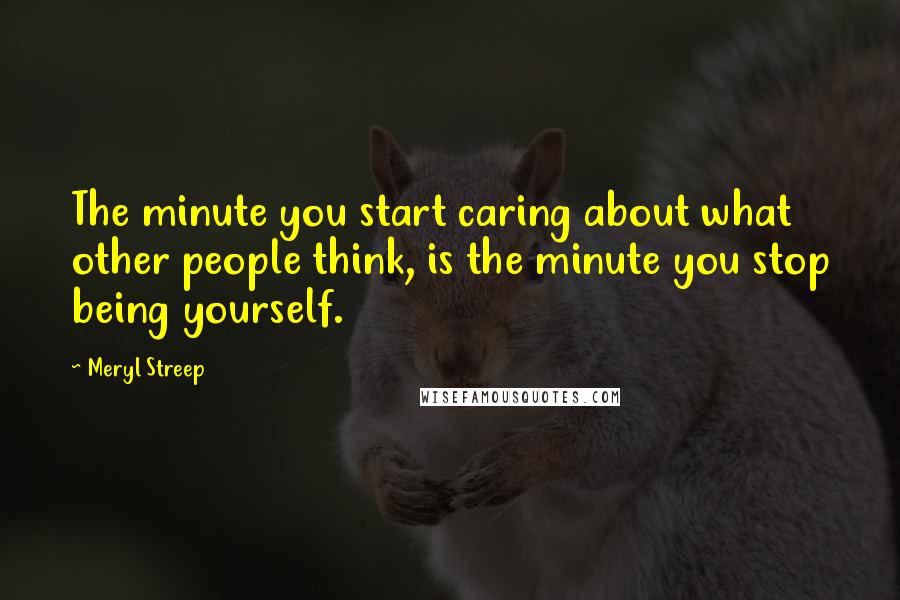 Meryl Streep Quotes: The minute you start caring about what other people think, is the minute you stop being yourself.