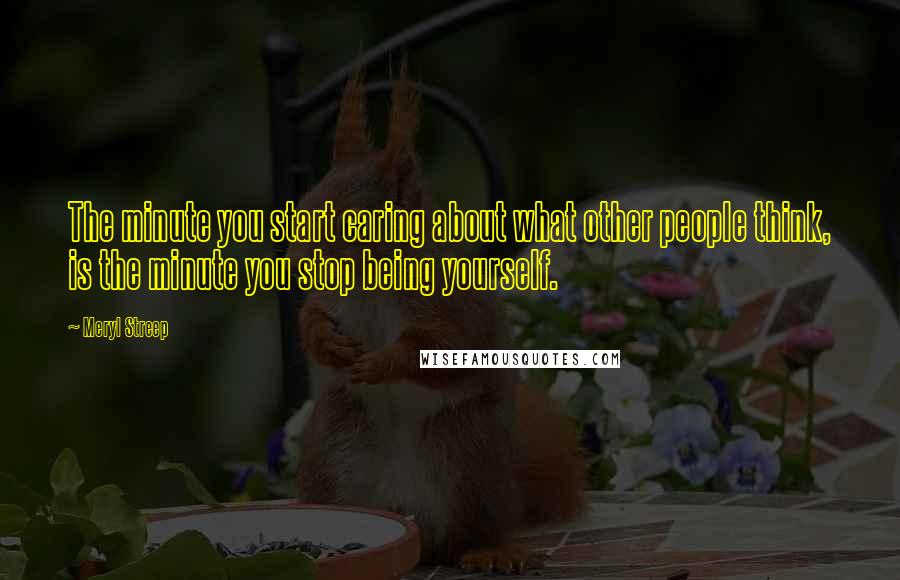 Meryl Streep Quotes: The minute you start caring about what other people think, is the minute you stop being yourself.