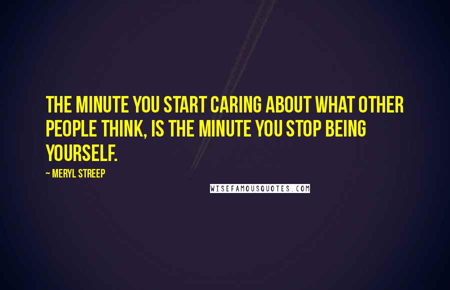 Meryl Streep Quotes: The minute you start caring about what other people think, is the minute you stop being yourself.