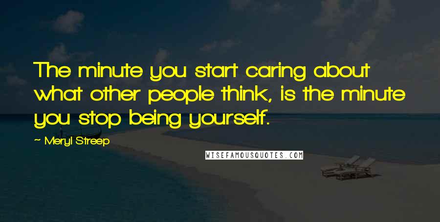 Meryl Streep Quotes: The minute you start caring about what other people think, is the minute you stop being yourself.