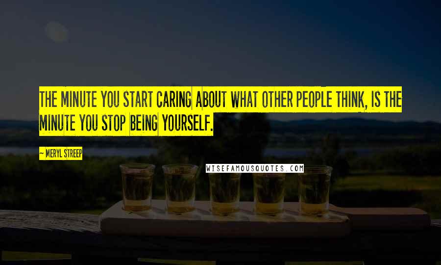 Meryl Streep Quotes: The minute you start caring about what other people think, is the minute you stop being yourself.