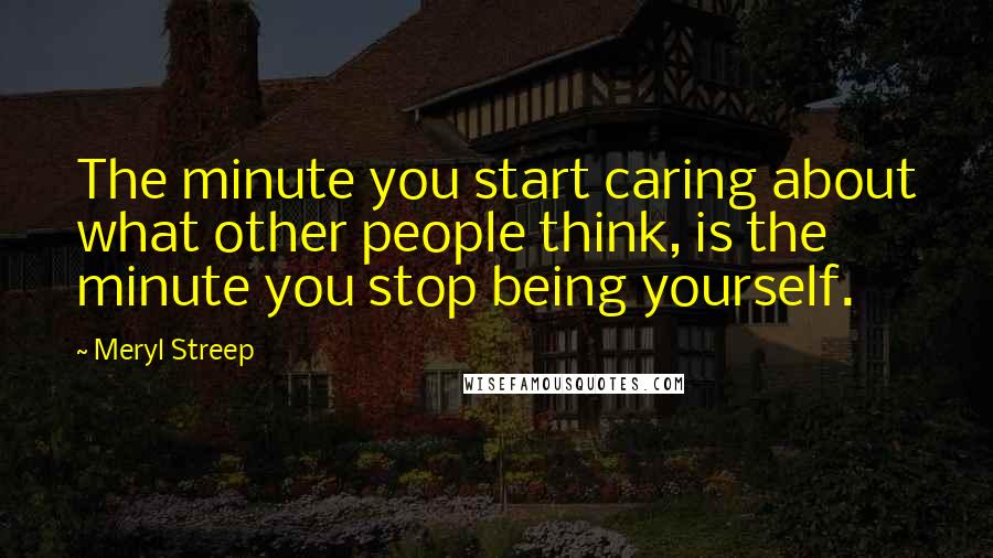 Meryl Streep Quotes: The minute you start caring about what other people think, is the minute you stop being yourself.